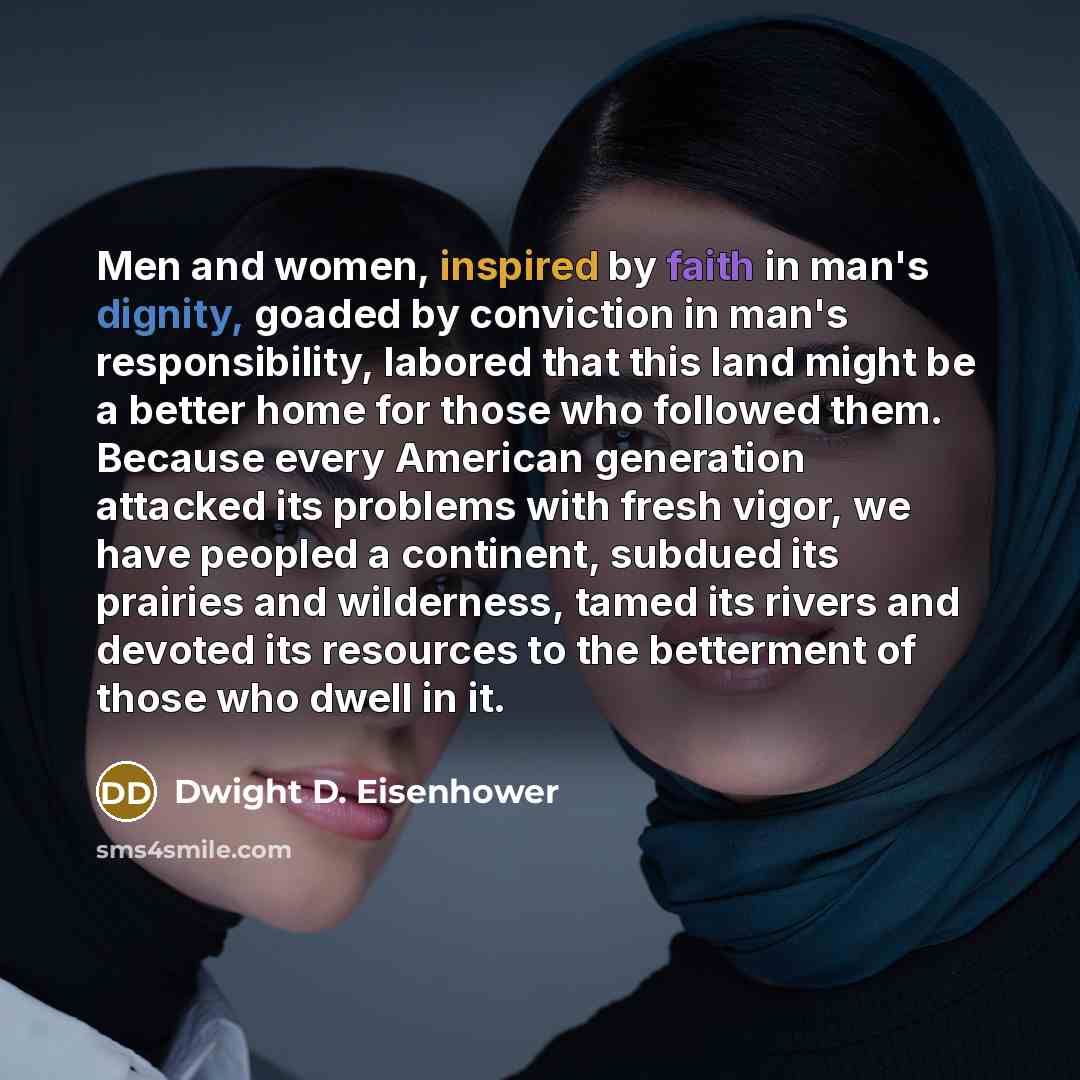 “Men and women, inspired by faith in man's dignity, goaded by conviction in man's responsibility, labored that this land might be a better home for those who followed them. Because every American generation attacked its problems with fresh vigor, we have peopled a continent, subdued its prairies…” quote by Dwight D. Eisenhower
