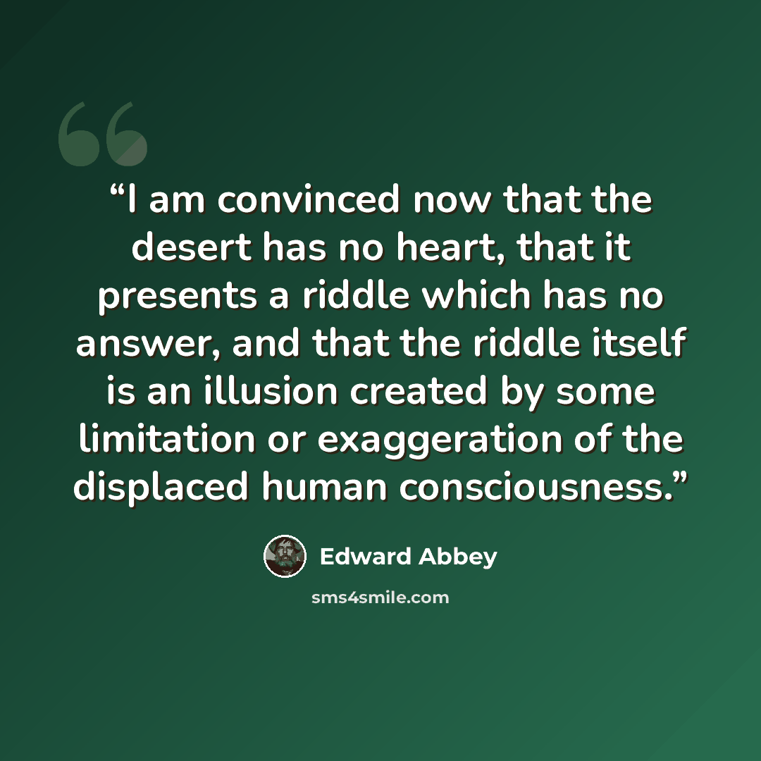 “I am convinced now that the desert has no heart, that it presents a riddle which has no answer, and that the riddle itself is an illusion created by some limitation or exaggeration of the displaced human consciousness.” quote by Edward Abbey