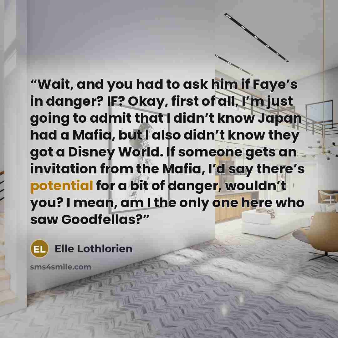 “Wait, and you had to ask him if Faye’s in danger? IF? Okay, first of all, I’m just going to admit that I didn’t know Japan had a Mafia, but I also didn’t know they got a Disney World. If someone gets an invitation from the Mafia, I’d say there’s potential for a bit of danger, wouldn’t you? I mean…” quote by Elle Lothlorien