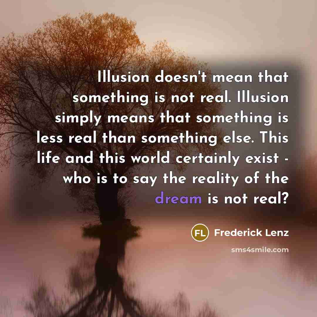 “Illusion doesn't mean that something is not real. Illusion simply means that something is less real than something else. This life and this world certainly exist - who is to say the reality of the dream is not real?” quote by Frederick Lenz