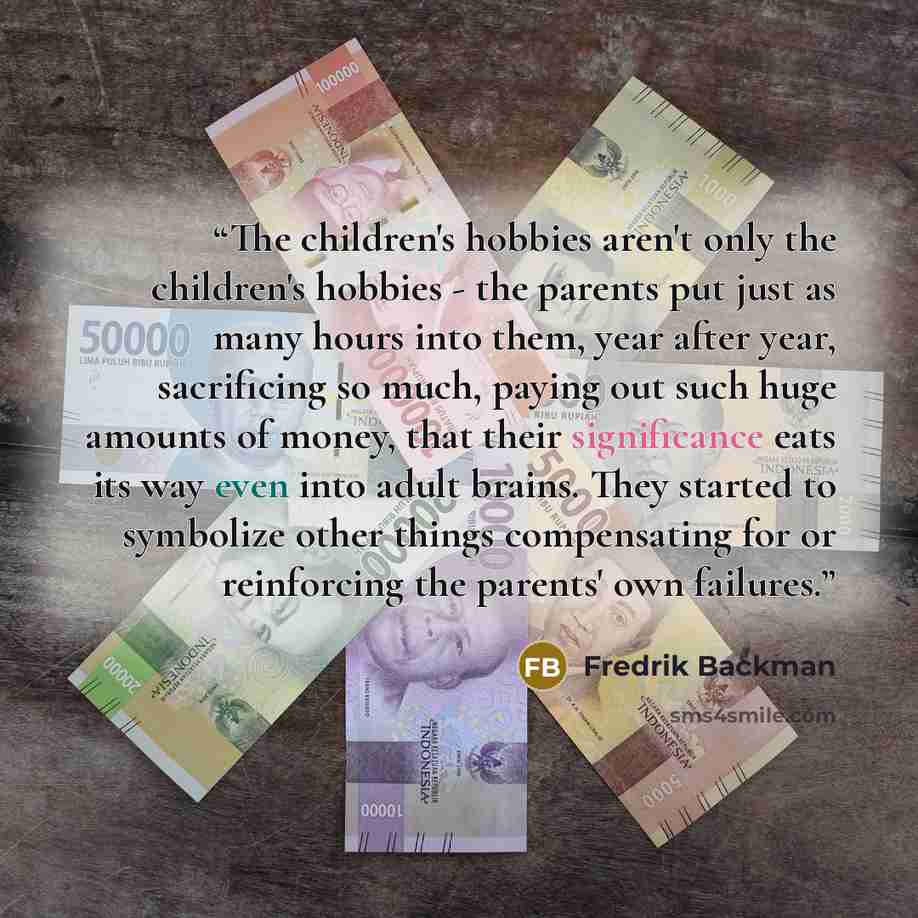 “The children's hobbies aren't only the children's hobbies - the parents put just as many hours into them, year after year, sacrificing so much, paying out such huge amounts of money, that their significance eats its way even into adult brains. They started to symbolize other things compensating…” quote by Fredrik Backman