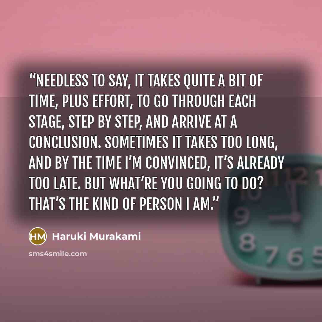“Needless to say, it takes quite a bit of time, plus effort, to go through each stage, step by step, and arrive at a conclusion. Sometimes it takes too long, and by the time I’m convinced, it’s already too late. But what’re you going to do? That’s the kind of person I am.” quote by Haruki Murakami