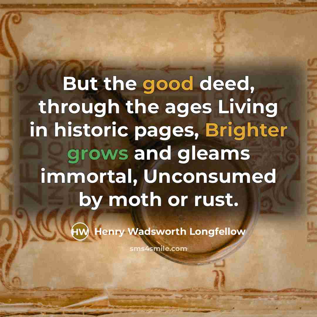 “But the good deed, through the ages Living in historic pages, Brighter grows and gleams immortal, Unconsumed by moth or rust.” quote by Henry Wadsworth Longfellow