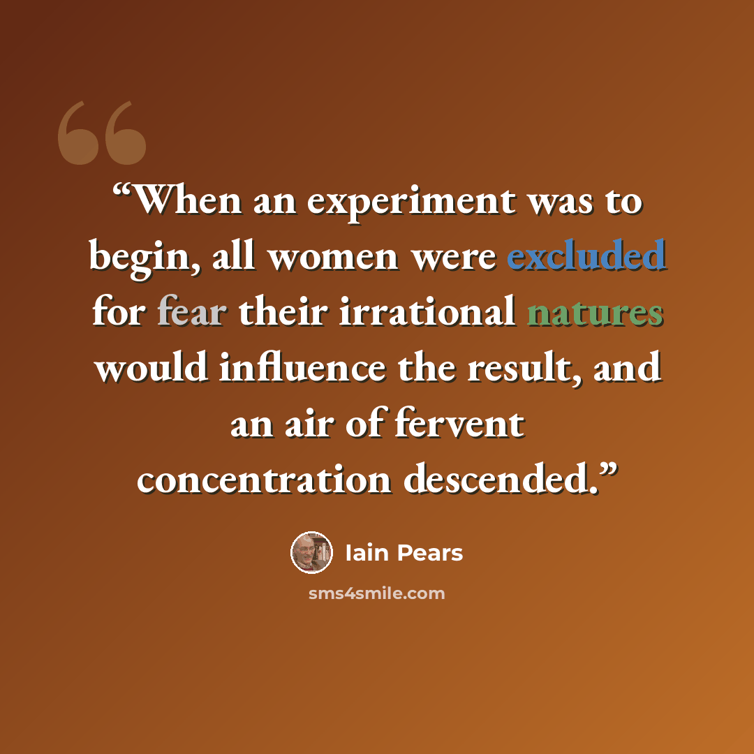 “When an experiment was to begin, all women were excluded for fear their irrational natures would influence the result, and an air of fervent concentration descended.” quote by Iain Pears