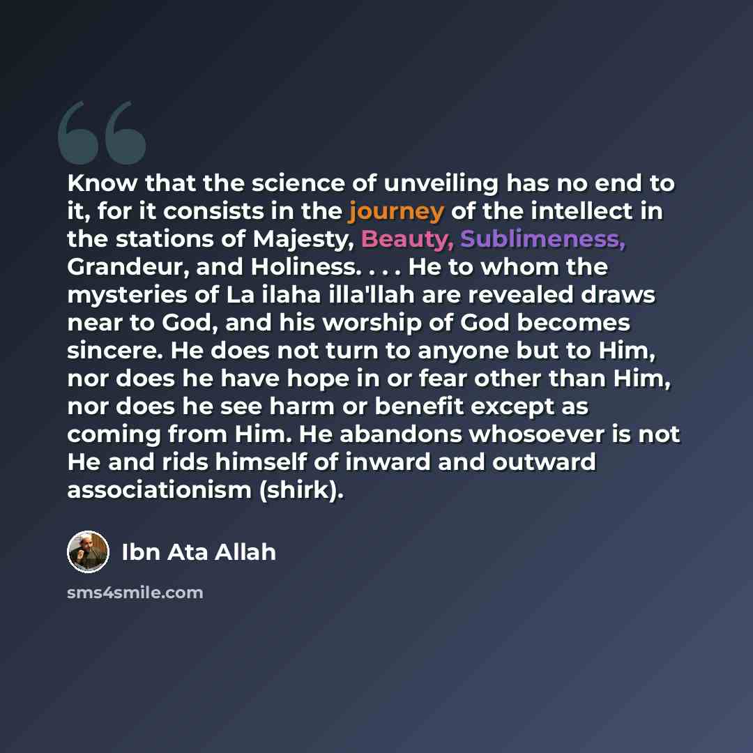 “Know that the science of unveiling has no end to it, for it consists in the journey of the intellect in the stations of Majesty, Beauty, Sublimeness, Grandeur, and Holiness. . . . He to whom the mysteries of La ilaha illa'llah are revealed draws near to God, and his worship of God becomes sincere…” quote by Ibn Ata Allah