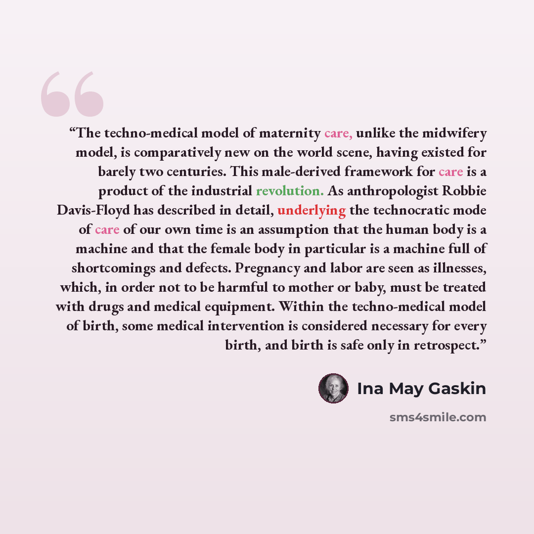 “The techno-medical model of maternity care, unlike the midwifery model, is comparatively new on the world scene, having existed for barely two centuries. This male-derived framework for care is a product of the industrial revolution. As anthropologist Robbie Davis-Floyd has described in detail…” quote by Ina May Gaskin