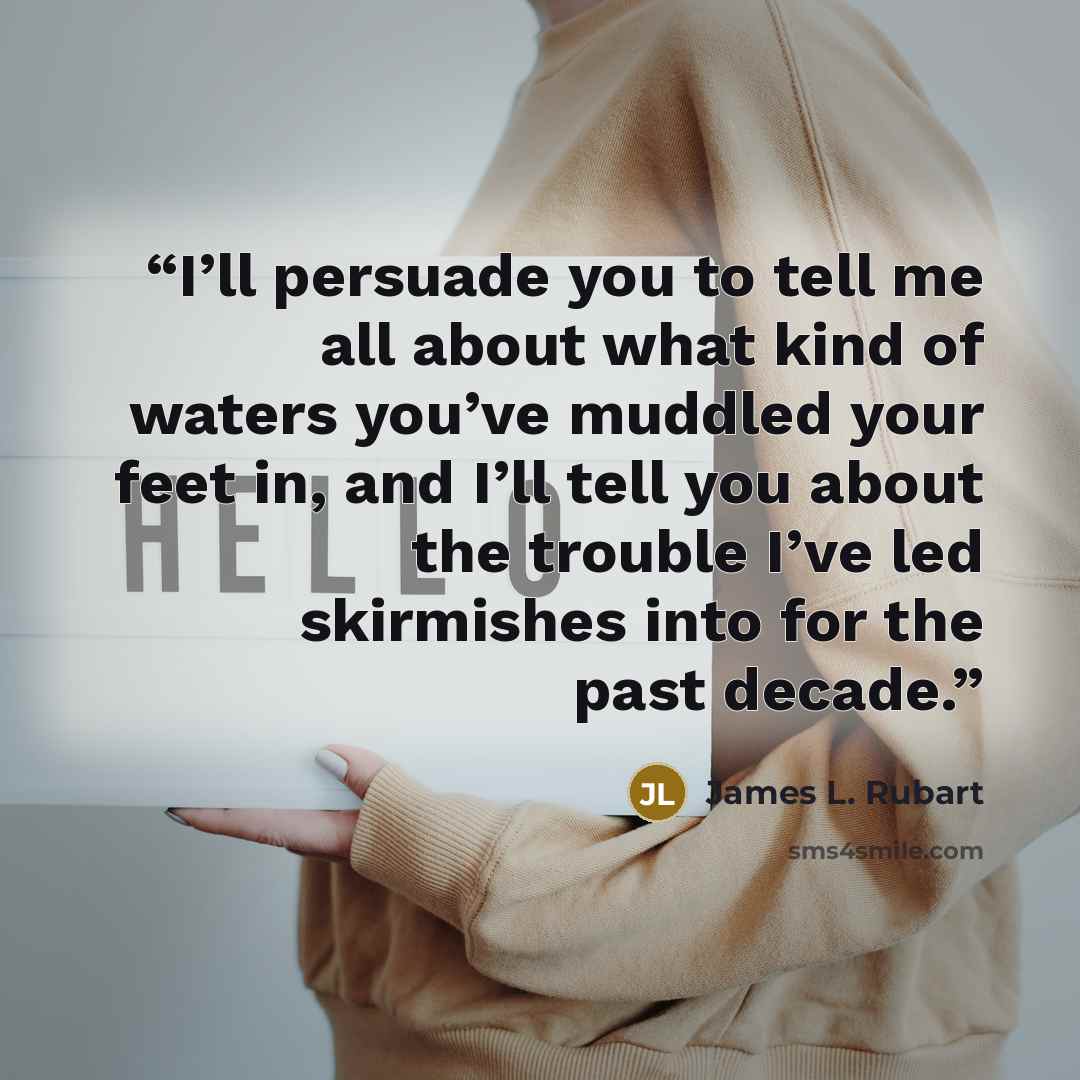 “I’ll persuade you to tell me all about what kind of waters you’ve muddled your feet in, and I’ll tell you about the trouble I’ve led skirmishes into for the past decade.” quote by James L. Rubart