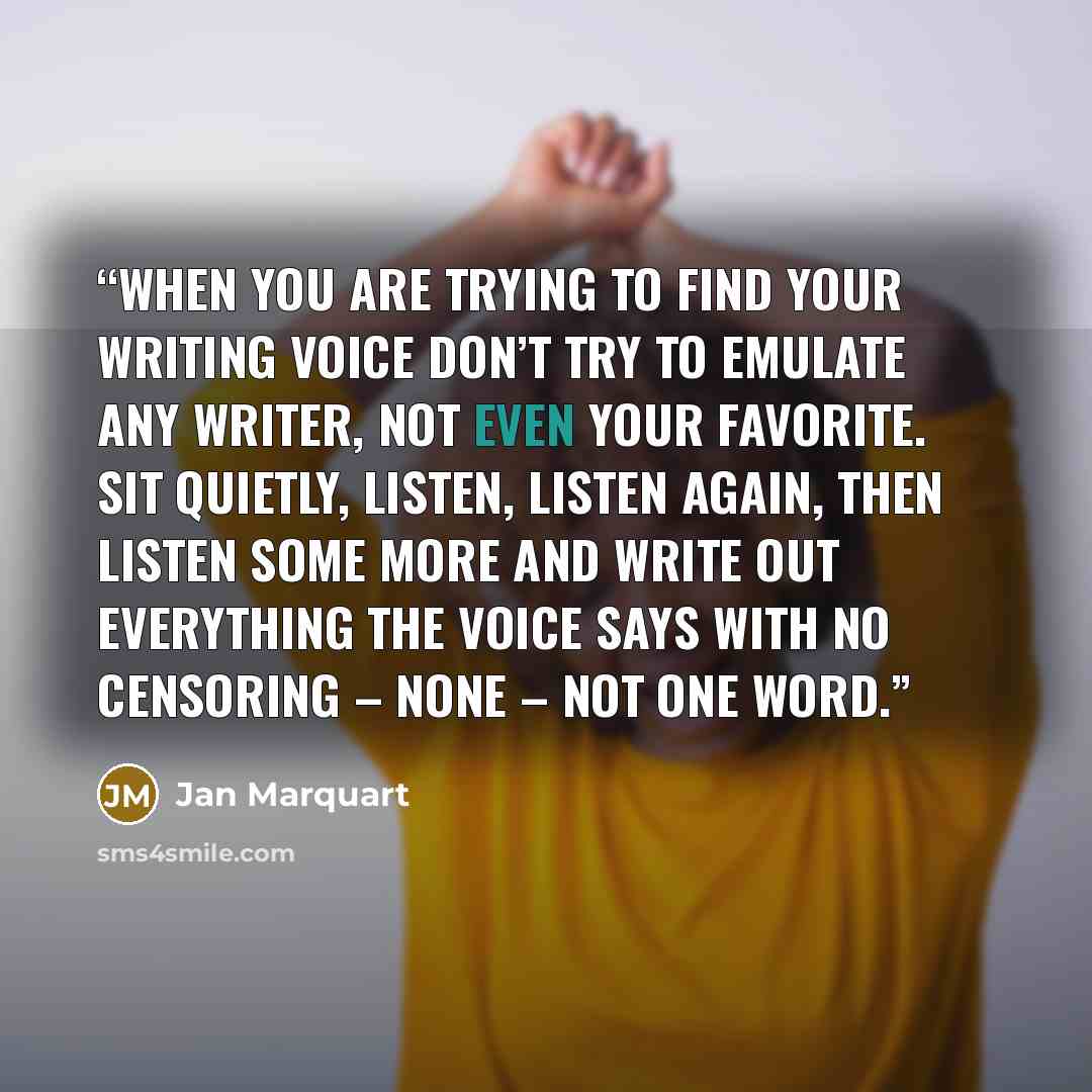 “When you are trying to find your writing voice don’t try to emulate any writer, not even your favorite. Sit quietly, listen, listen again, then listen some more and write out everything the voice says with no censoring – none – not one word.” quote by Jan Marquart