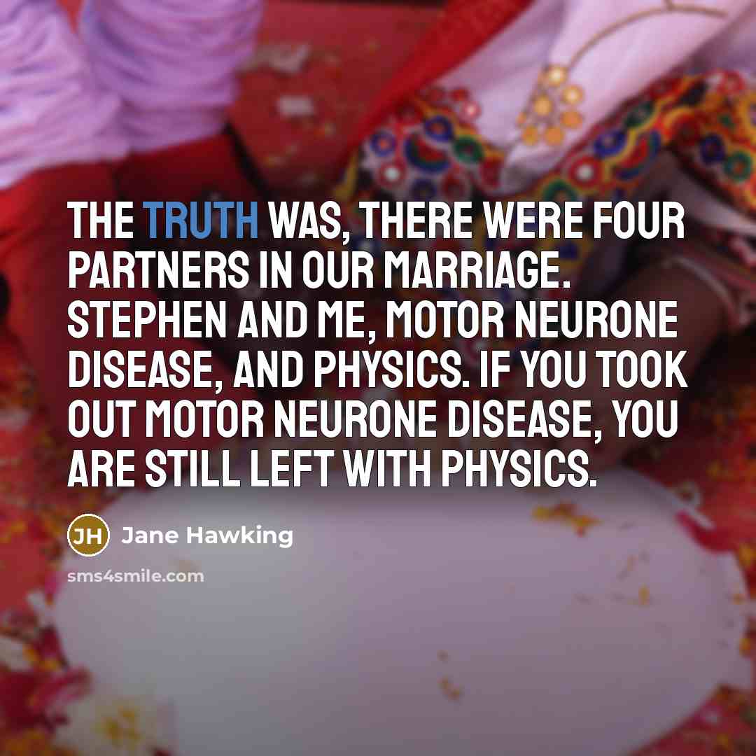 “The truth was, there were four partners in our marriage. Stephen and me, motor neurone disease, and physics. If you took out motor neurone disease, you are still left with physics.” quote by Jane Hawking