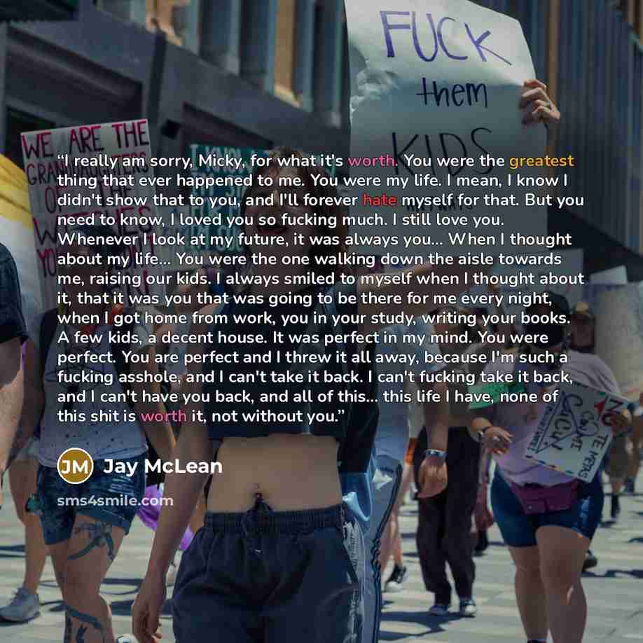 “I really am sorry, Micky, for what it's worth. You were the greatest thing that ever happened to me. You were my life. I mean, I know I didn't show that to you, and I'll forever hate myself for that. But you need to know, I loved you so fucking much. I still love you. Whenever I look at my future…” quote by Jay McLean