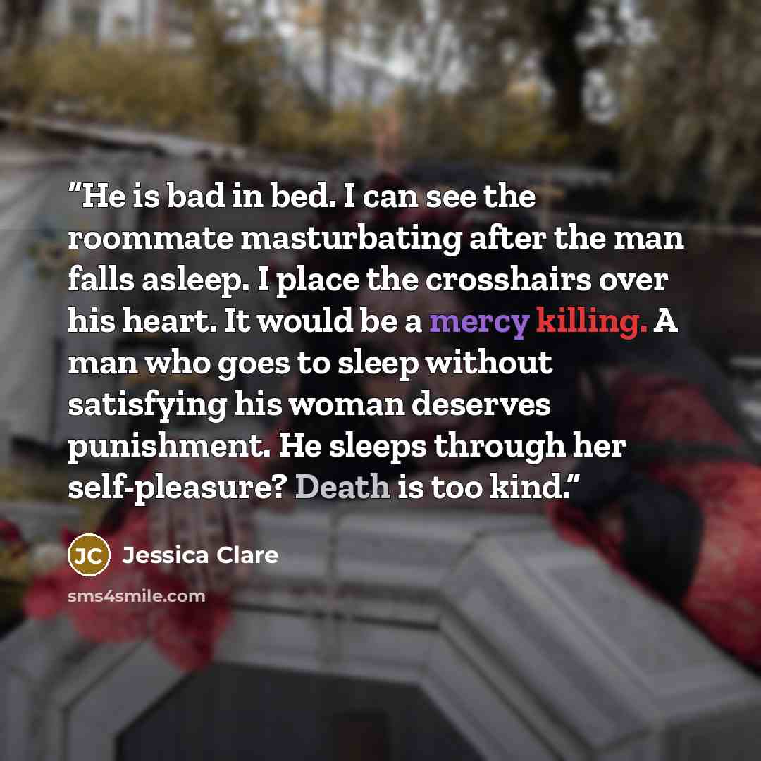 “He is bad in bed. I can see the roommate masturbating after the man falls asleep. I place the crosshairs over his heart. It would be a mercy killing. A man who goes to sleep without satisfying his woman deserves punishment. He sleeps through her self-pleasure? Death is too kind.” quote by Jessica Clare