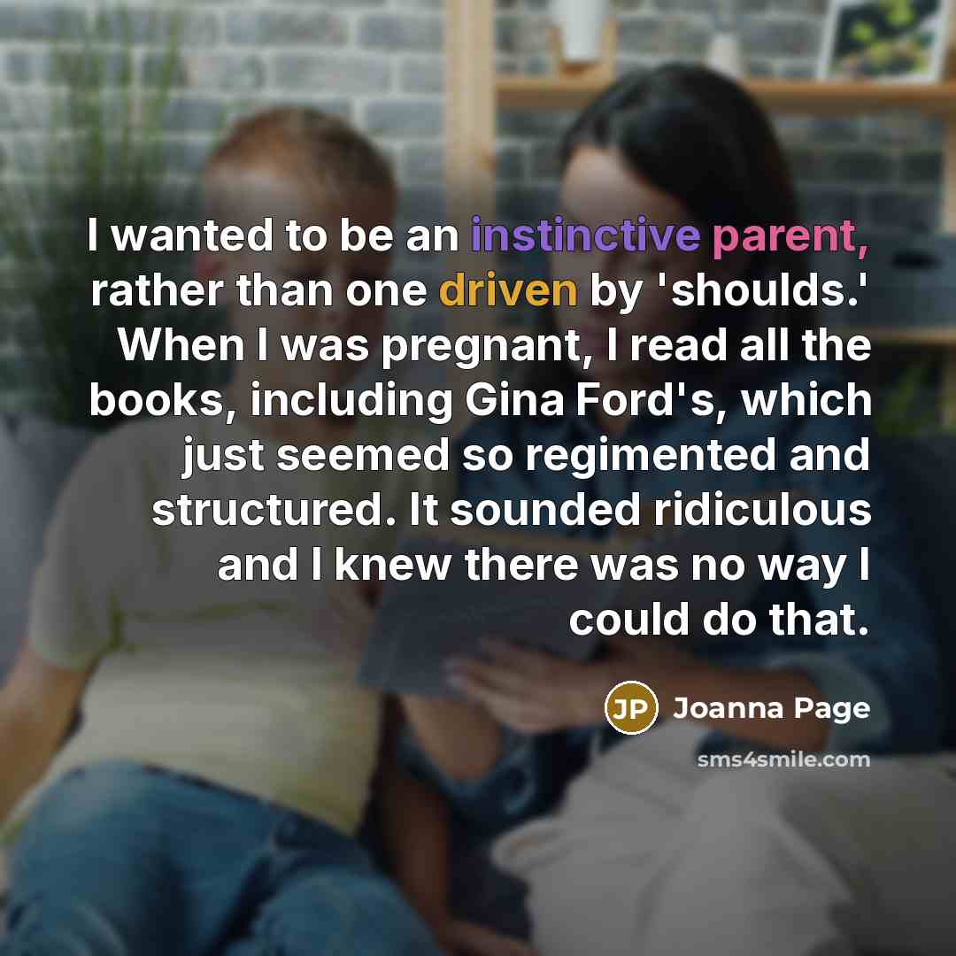 “I wanted to be an instinctive parent, rather than one driven by 'shoulds.' When I was pregnant, I read all the books, including Gina Ford's, which just seemed so regimented and structured. It sounded ridiculous and I knew there was no way I could do that.” quote by Joanna Page