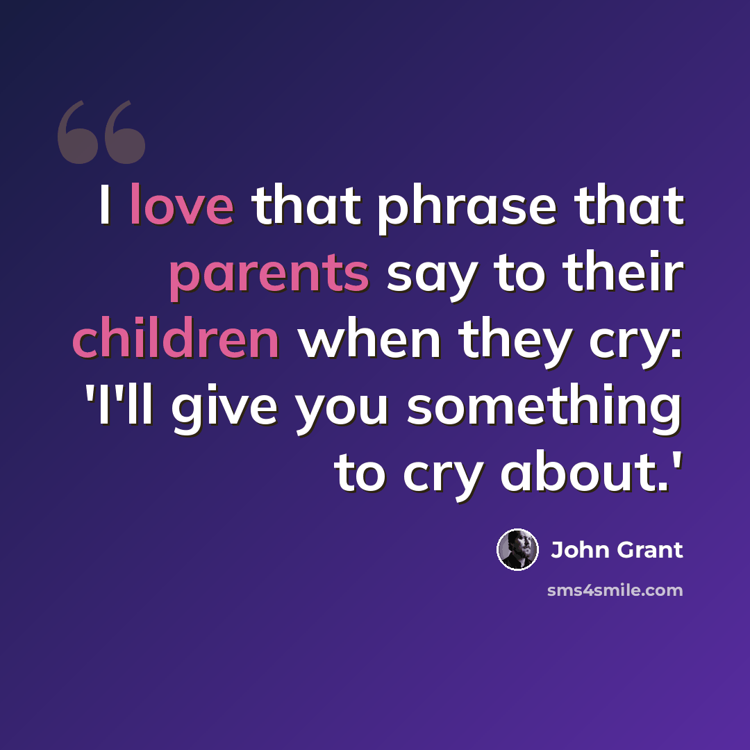 “I love that phrase that parents say to their children when they cry: 'I'll give you something to cry about.'” quote by John Grant