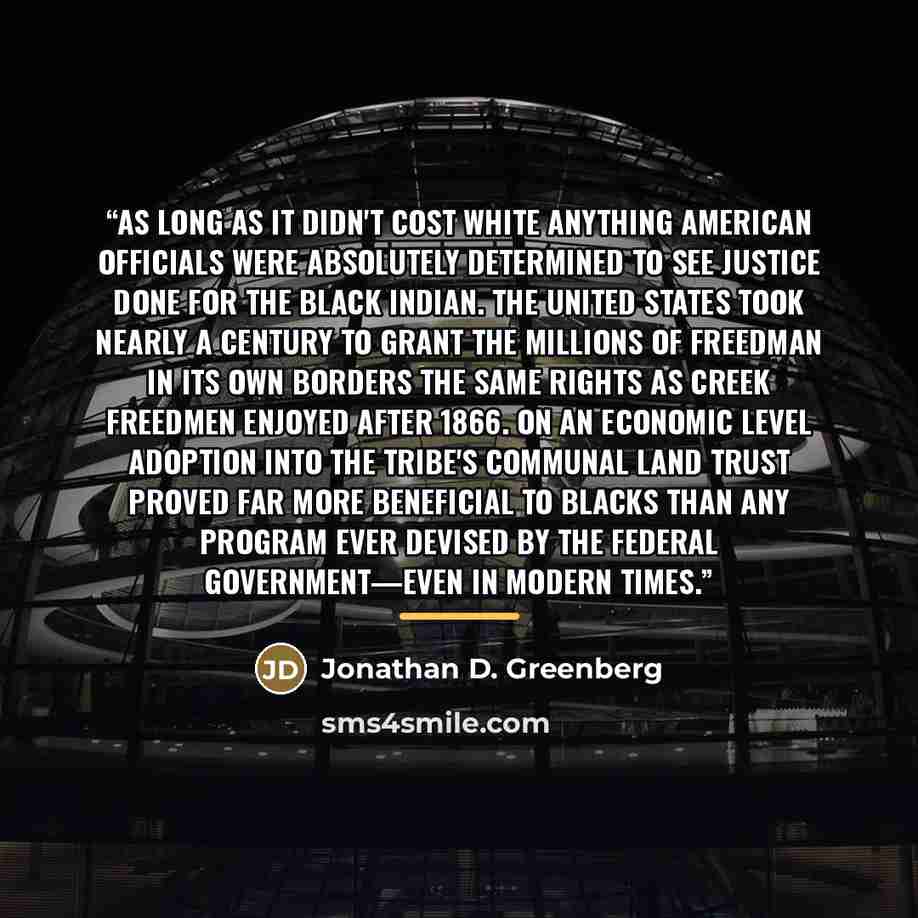 “As long as it didn't cost white anything American officials were absolutely determined to see justice done for the black Indian. The United States took nearly a century to grant the millions of freedman in its own borders the same rights as Creek freedmen enjoyed after 1866. On an economic level…” quote by Jonathan D. Greenberg