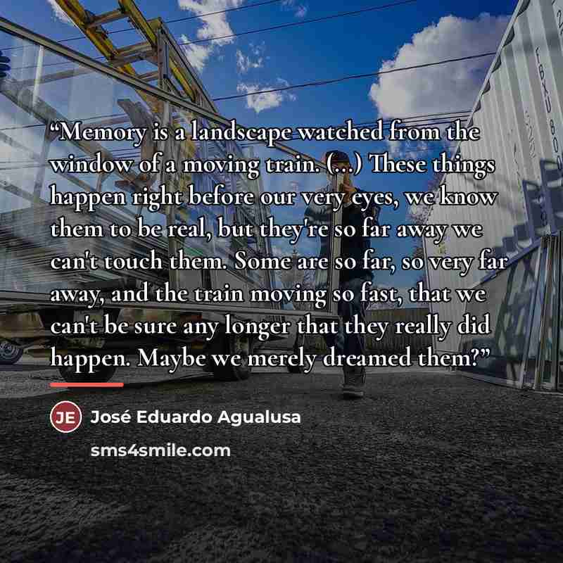 “Memory is a landscape watched from the window of a moving train. (...) These things happen right before our very eyes, we know them to be real, but they're so far away we can't touch them. Some are so far, so very far away, and the train moving so fast, that we can't be sure any longer that they…” quote by José Eduardo Agualusa