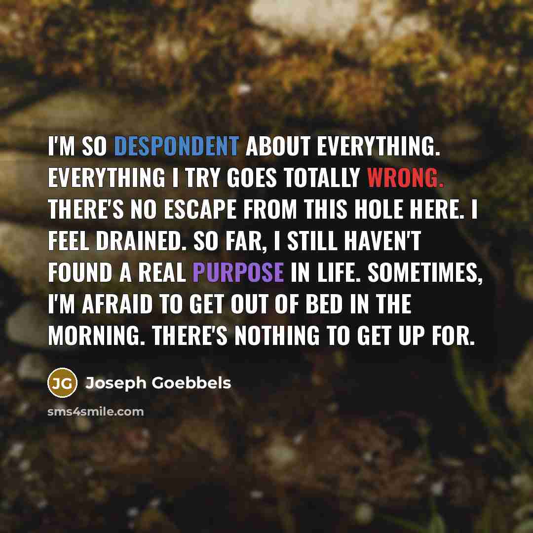 “I'm so despondent about everything. Everything I try goes totally wrong. There's no escape from this hole here. I feel drained. So far, I still haven't found a real purpose in life. Sometimes, I'm afraid to get out of bed in the morning. There's nothing to get up for.” quote by Joseph Goebbels