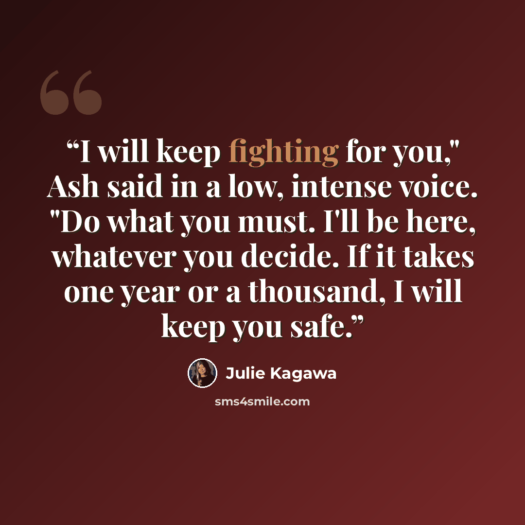 “I will keep fighting for you," Ash said in a low, intense voice. "Do what you must. I'll be here, whatever you decide. If it takes one year or a thousand, I will keep you safe.” quote by Julie Kagawa