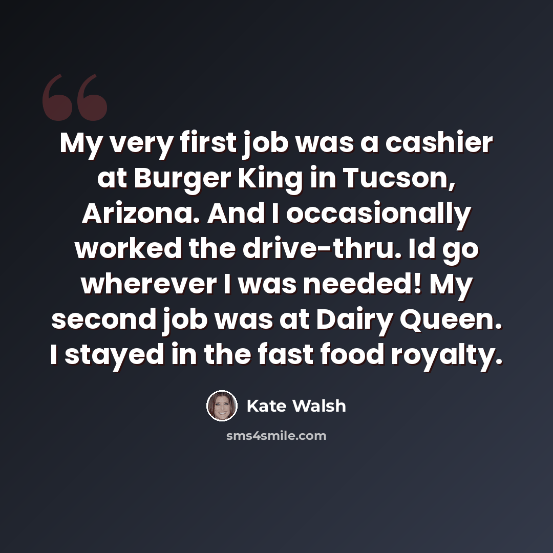 “My very first job was a cashier at Burger King in Tucson, Arizona. And I occasionally worked the drive-thru. Id go wherever I was needed! My second job was at Dairy Queen. I stayed in the fast food royalty.” quote by Kate Walsh