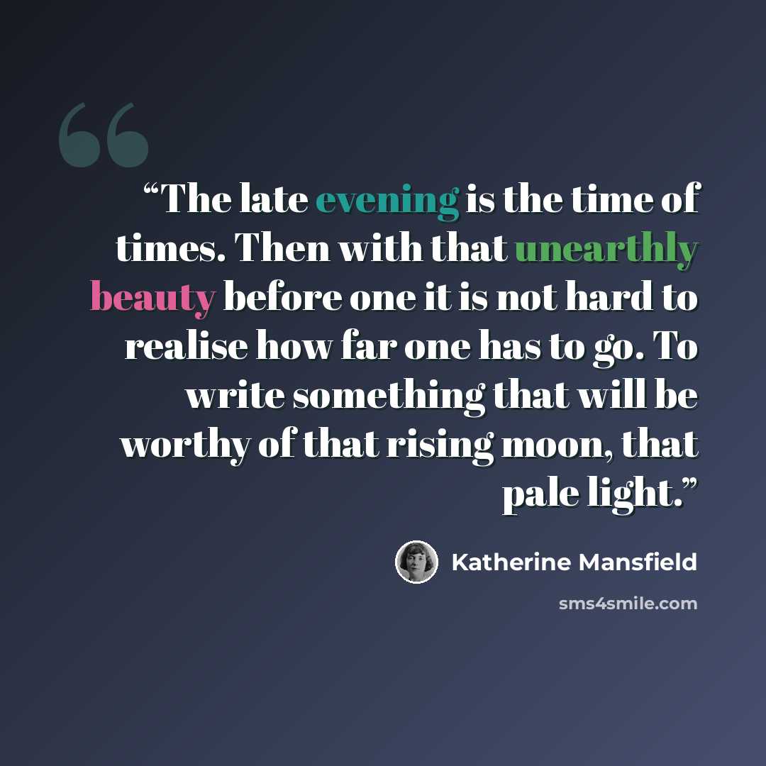 “The late evening is the time of times. Then with that unearthly beauty before one it is not hard to realise how far one has to go. To write something that will be worthy of that rising moon, that pale light.” quote by Katherine Mansfield