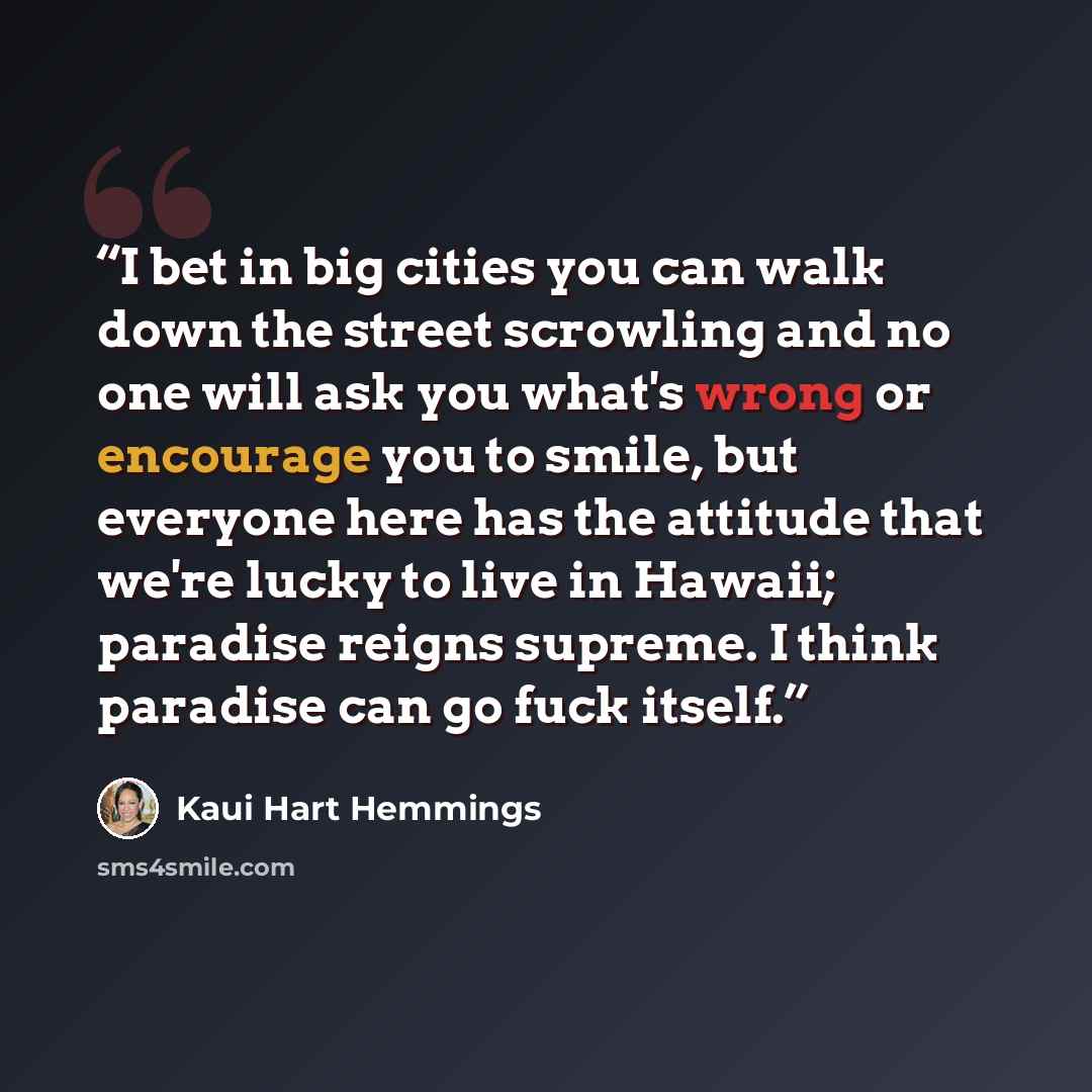 “I bet in big cities you can walk down the street scrowling and no one will ask you what's wrong or encourage you to smile, but everyone here has the attitude that we're lucky to live in Hawaii; paradise reigns supreme. I think paradise can go fuck itself.” quote by Kaui Hart Hemmings