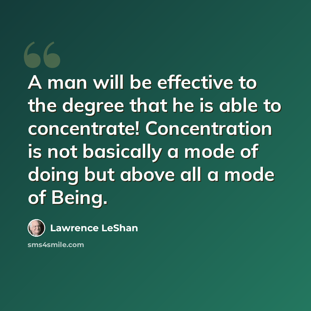 “A man will be effective to the degree that he is able to concentrate! Concentration is not basically a mode of doing but above all a mode of Being.” quote by Lawrence LeShan