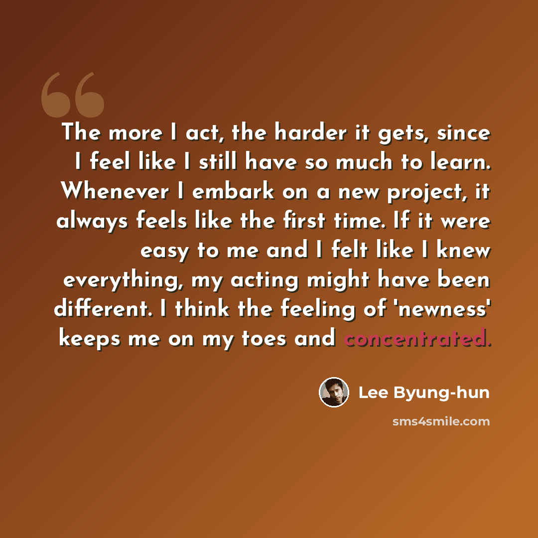 “The more I act, the harder it gets, since I feel like I still have so much to learn. Whenever I embark on a new project, it always feels like the first time. If it were easy to me and I felt like I knew everything, my acting might have been different. I think the feeling of 'newness' keeps me on…” quote by Lee Byung-hun
