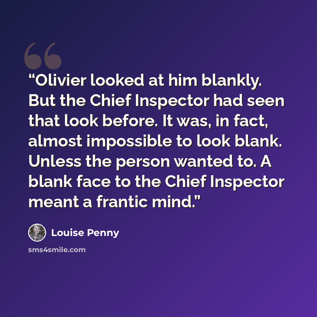 “Olivier looked at him blankly. But the Chief Inspector had seen that look before. It was, in fact, almost impossible to look blank. Unless the person wanted to. A blank face to the Chief Inspector meant a frantic mind.” quote by Louise Penny
