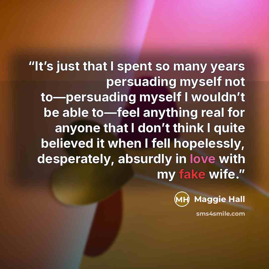 “It’s just that I spent so many years persuading myself not to—persuading myself I wouldn’t be able to—feel anything real for anyone that I don’t think I quite believed it when I fell hopelessly, desperately, absurdly in love with my fake wife.” quote by Maggie Hall