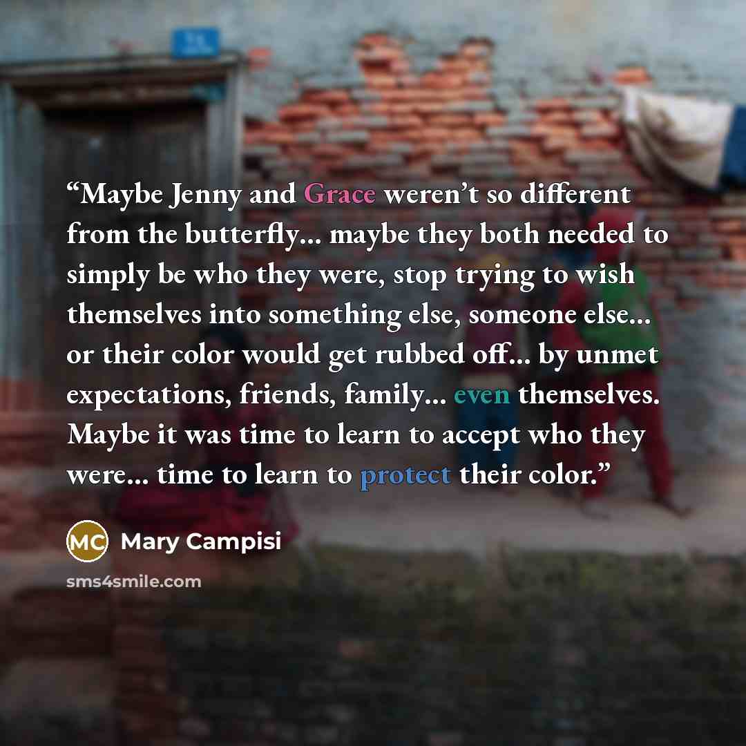 “Maybe Jenny and Grace weren’t so different from the butterfly… maybe they both needed to simply be who they were, stop trying to wish themselves into something else, someone else… or their color would get rubbed off… by unmet expectations, friends, family… even themselves. Maybe it was time to…” quote by Mary Campisi