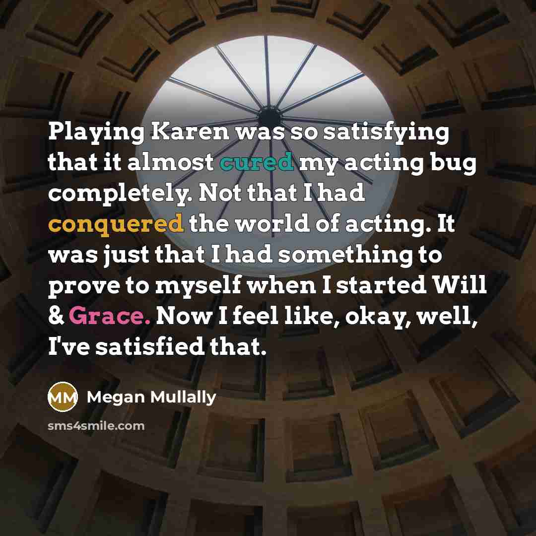 “Playing Karen was so satisfying that it almost cured my acting bug completely. Not that I had conquered the world of acting. It was just that I had something to prove to myself when I started Will & Grace. Now I feel like, okay, well, I've satisfied that.” quote by Megan Mullally