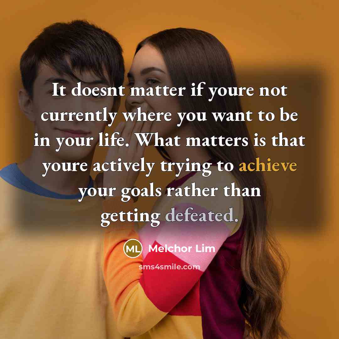 “It doesnt matter if youre not currently where you want to be in your life. What matters is that youre actively trying to achieve your goals rather than getting defeated.” quote by Melchor Lim