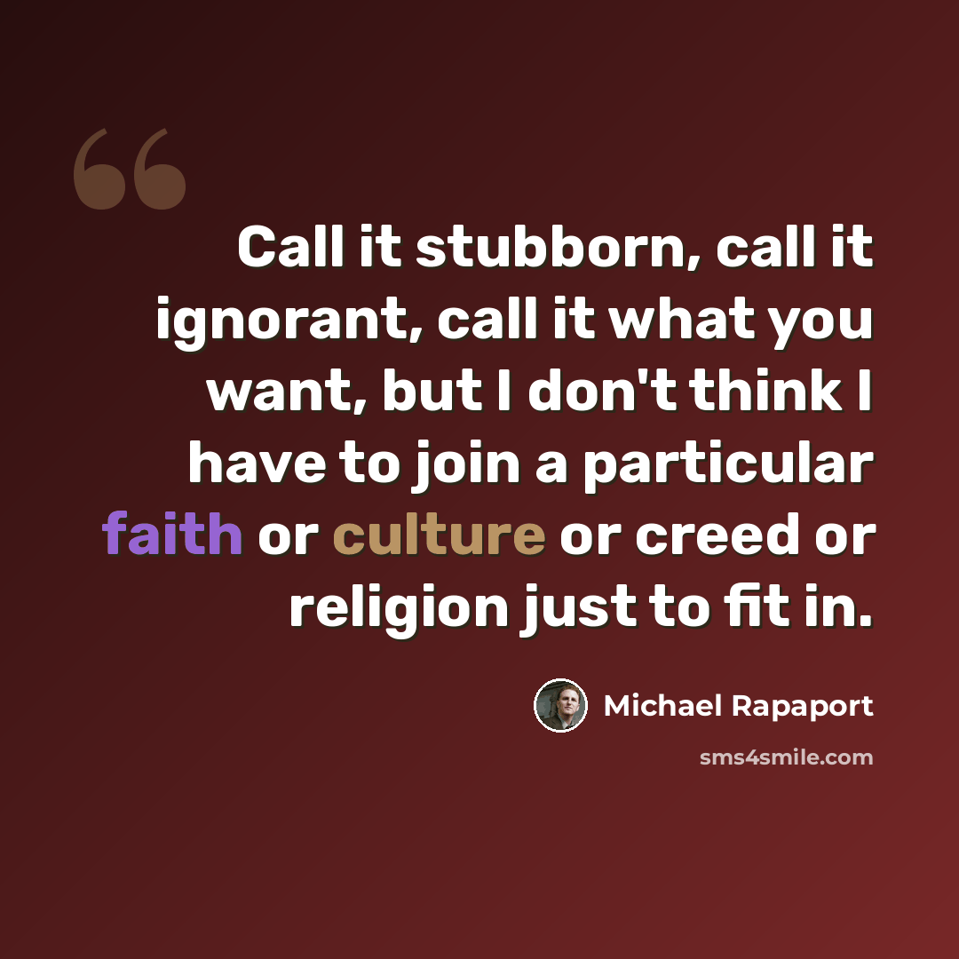 “Call it stubborn, call it ignorant, call it what you want, but I don't think I have to join a particular faith or culture or creed or religion just to fit in.” quote by Michael Rapaport