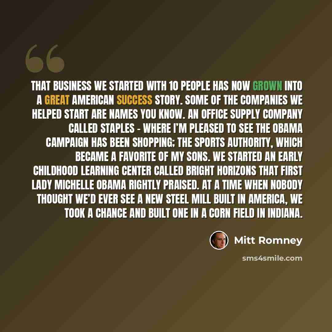 “That business we started with 10 people has now grown into a great American success story. Some of the companies we helped start are names you know. An office supply company called Staples – where I’m pleased to see the Obama campaign has been shopping; The Sports Authority, which became a…” quote by Mitt Romney