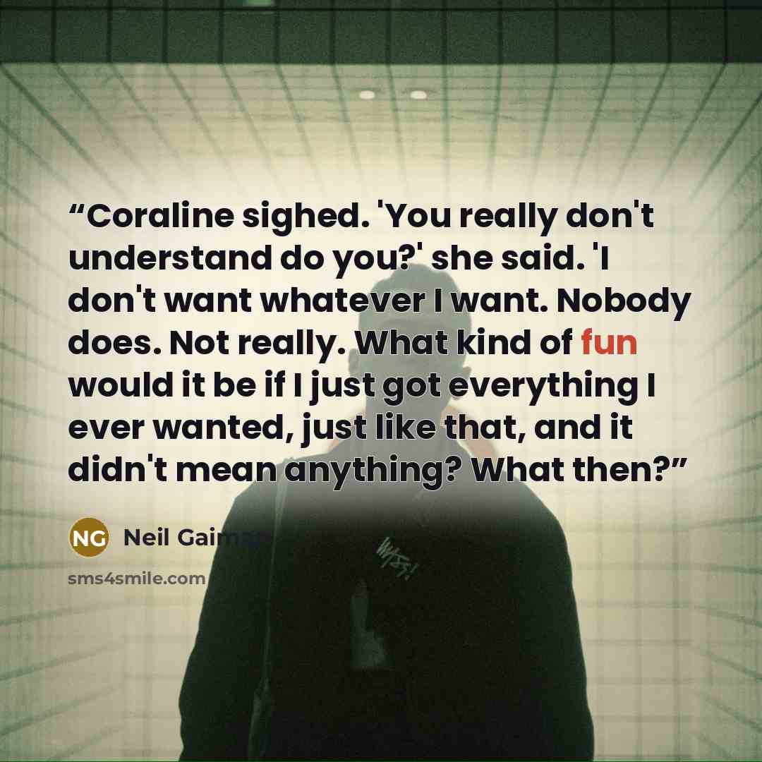 “Coraline sighed. 'You really don't understand do you?' she said. 'I don't want whatever I want. Nobody does. Not really. What kind of fun would it be if I just got everything I ever wanted, just like that, and it didn't mean anything? What then?” quote by neil gaiman