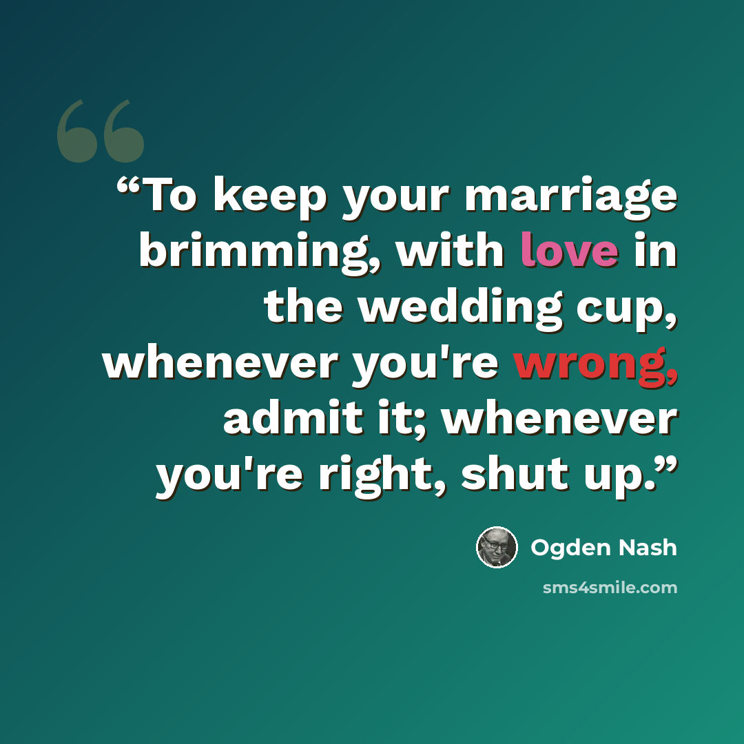 “To keep your marriage brimming, with love in the wedding cup, whenever you're wrong, admit it; whenever you're right, shut up.” quote by Ogden Nash