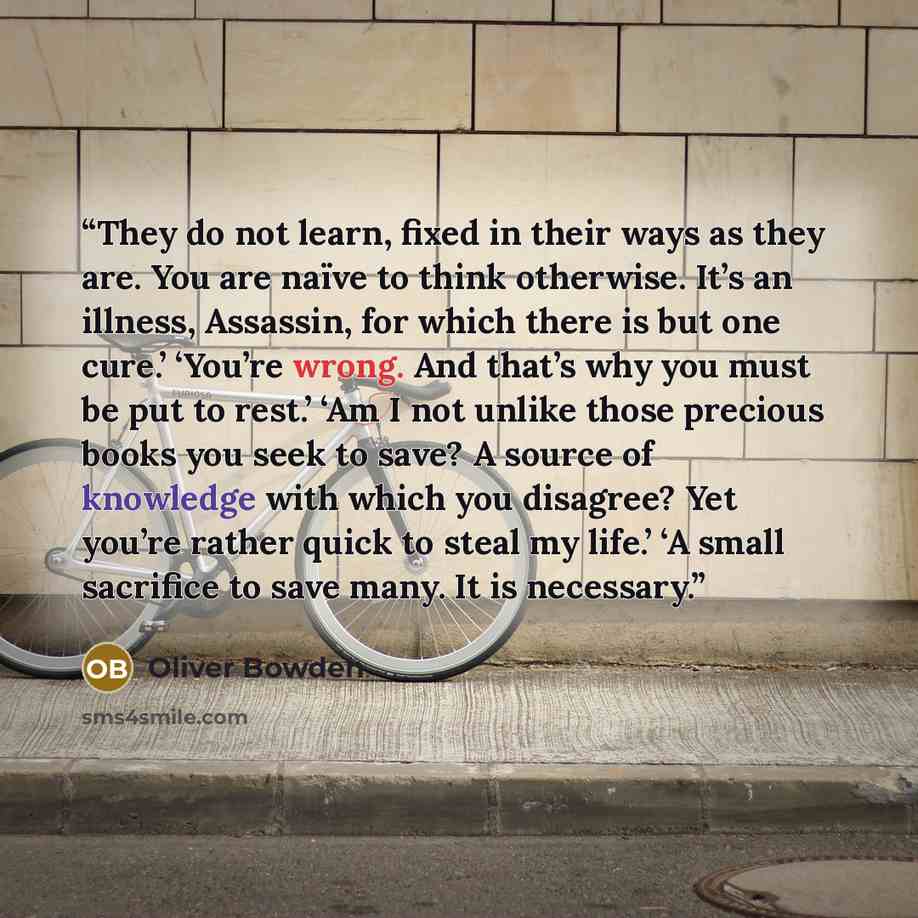 “They do not learn, fixed in their ways as they are. You are naïve to think otherwise. It’s an illness, Assassin, for which there is but one cure.’ ‘You’re wrong. And that’s why you must be put to rest.’ ‘Am I not unlike those precious books you seek to save? A source of knowledge with which you…” quote by Oliver Bowden