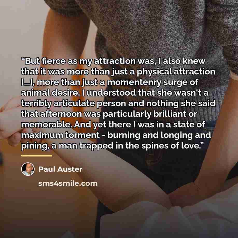 “But fierce as my attraction was, I also knew that it was more than just a physical attraction [...], more than just a momentenry surge of animal desire. I understood that she wasn't a terribly articulate person and nothing she said that afternoon was particularly brilliant or memorable. And yet…” quote by Paul Auster