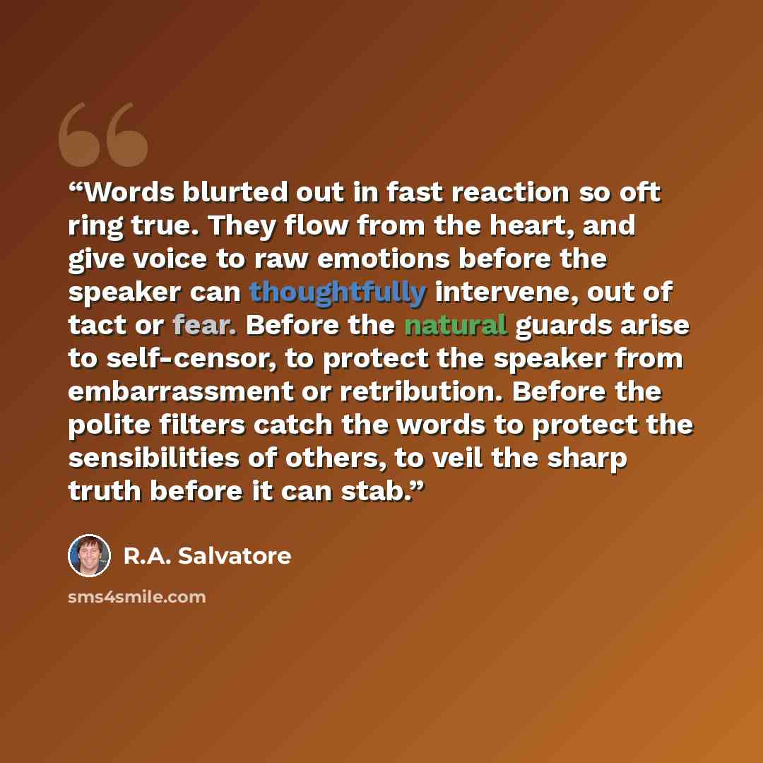 “Words blurted out in fast reaction so oft ring true. They flow from the heart, and give voice to raw emotions before the speaker can thoughtfully intervene, out of tact or fear. Before the natural guards arise to self-censor, to protect the speaker from embarrassment or retribution. Before the…” quote by R.A. Salvatore