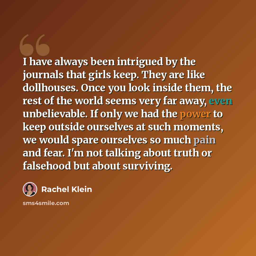 “I have always been intrigued by the journals that girls keep. They are like dollhouses. Once you look inside them, the rest of the world seems very far away, even unbelievable. If only we had the power to keep outside ourselves at such moments, we would spare ourselves so much pain and fear. I'm…” quote by Rachel Klein