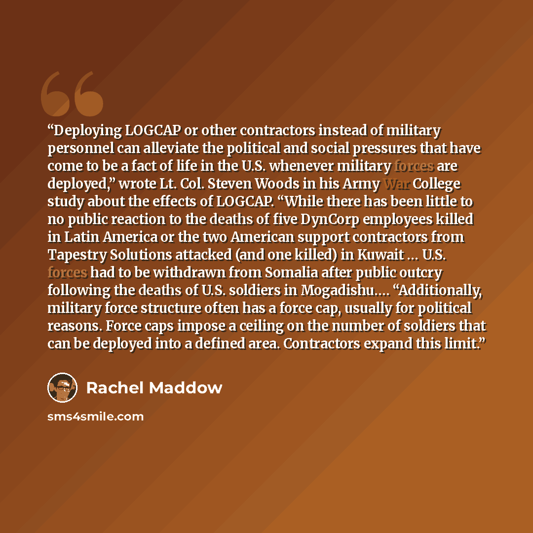 “Deploying LOGCAP or other contractors instead of military personnel can alleviate the political and social pressures that have come to be a fact of life in the U.S. whenever military forces are deployed,” wrote Lt. Col. Steven Woods in his Army War College study about the effects of LOGCAP. “While…” quote by Rachel Maddow