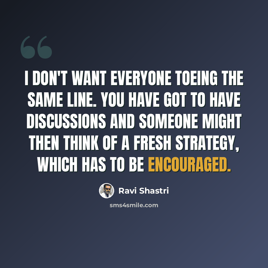 “I don't want everyone toeing the same line. You have got to have discussions and someone might then think of a fresh strategy, which has to be encouraged.” quote by Ravi Shastri
