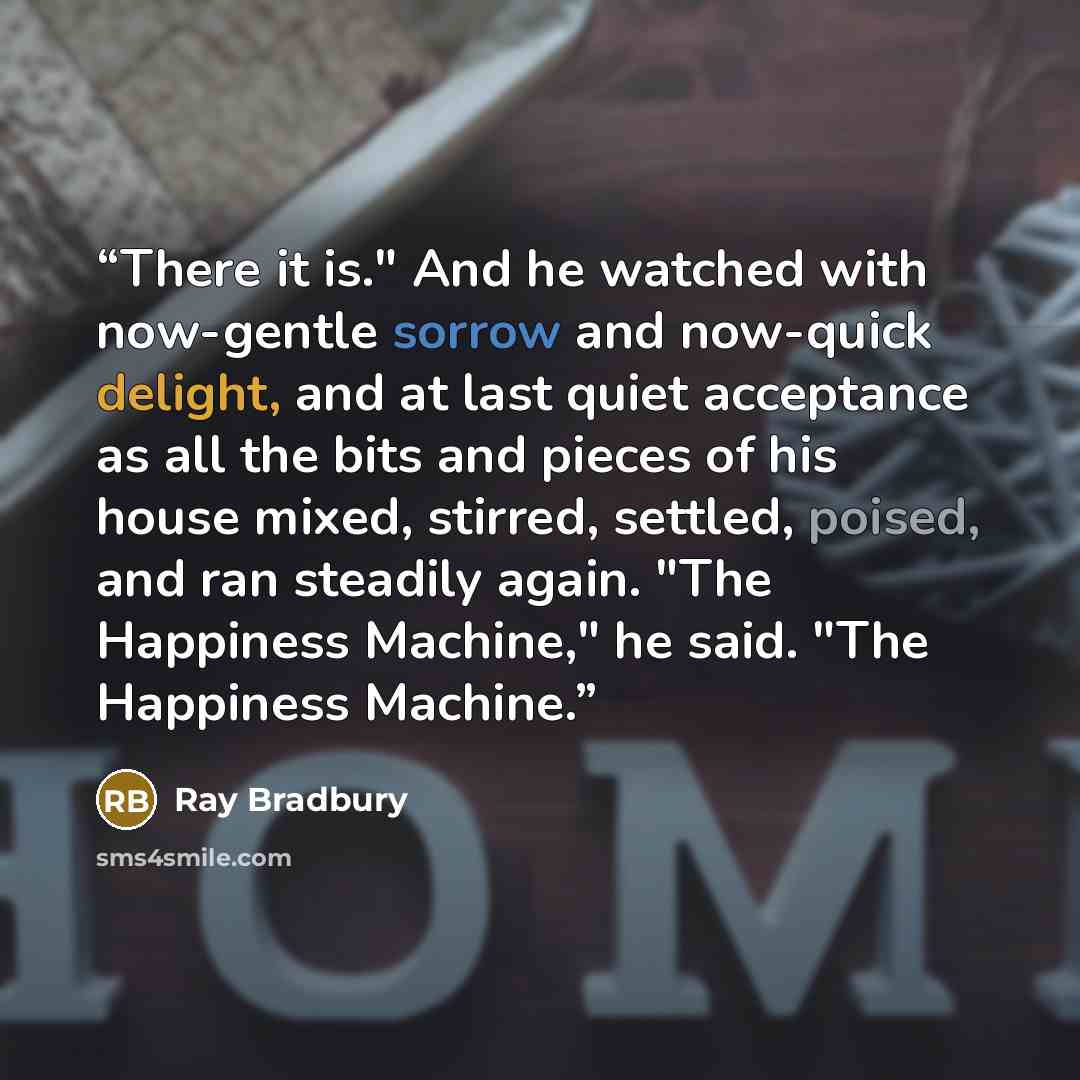 “There it is." And he watched with now-gentle sorrow and now-quick delight, and at last quiet acceptance as all the bits and pieces of his house mixed, stirred, settled, poised, and ran steadily again. "The Happiness Machine," he said. "The Happiness Machine.” quote by Ray Bradbury