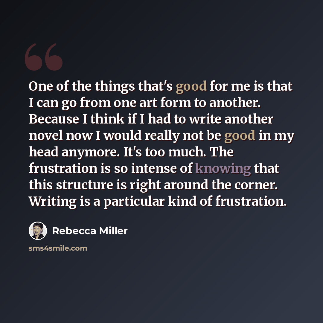 “One of the things that's good for me is that I can go from one art form to another. Because I think if I had to write another novel now I would really not be good in my head anymore. It's too much. The frustration is so intense of knowing that this structure is right around the corner. Writing is…” quote by Rebecca Miller