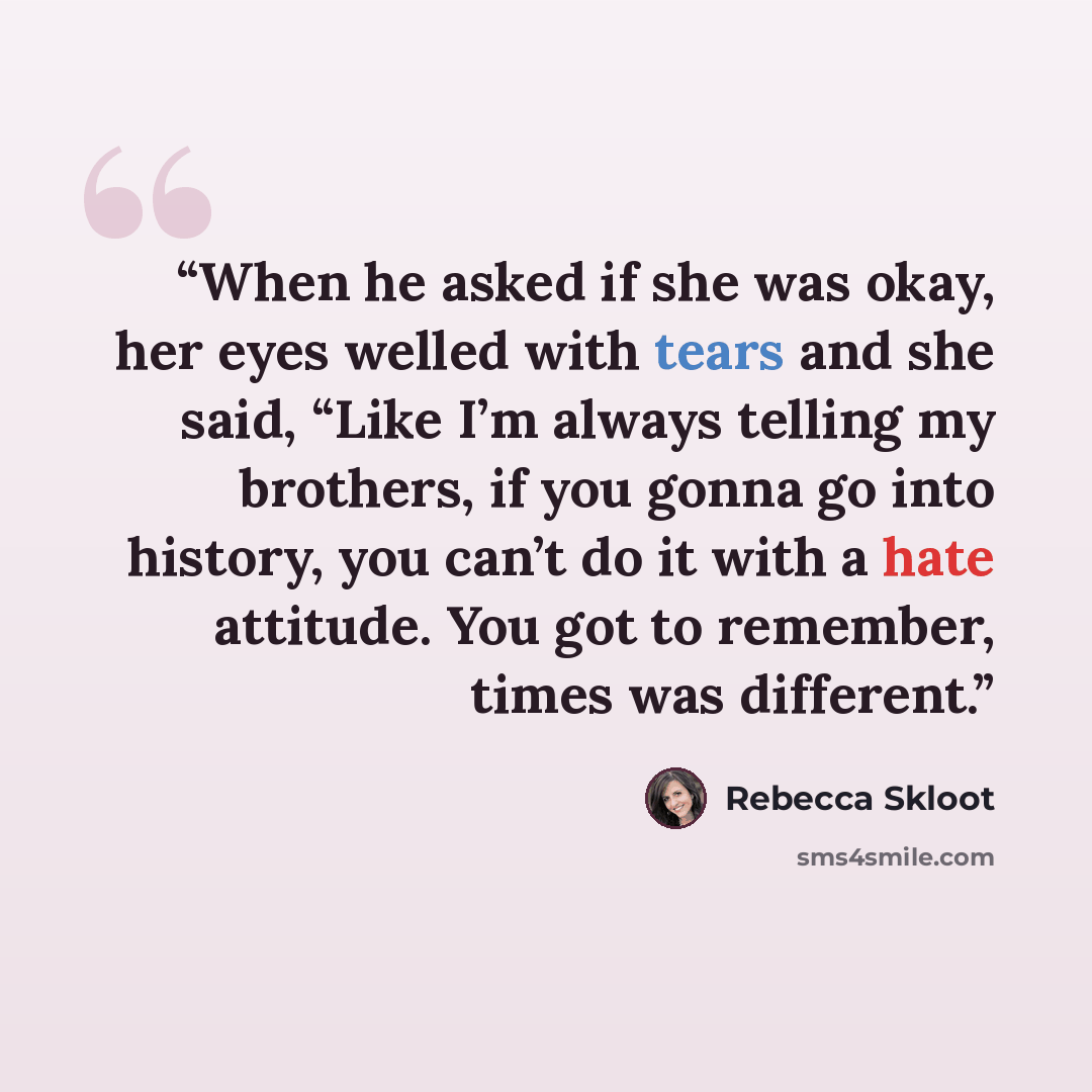 “When he asked if she was okay, her eyes welled with tears and she said, “Like I’m always telling my brothers, if you gonna go into history, you can’t do it with a hate attitude. You got to remember, times was different.” quote by Rebecca Skloot