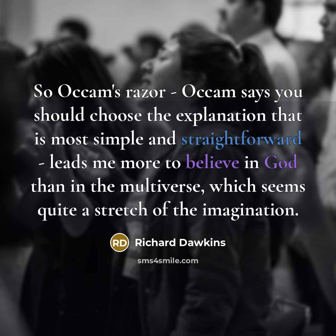 “So Occam's razor - Occam says you should choose the explanation that is most simple and straightforward - leads me more to believe in God than in the multiverse, which seems quite a stretch of the imagination.” quote by Richard Dawkins