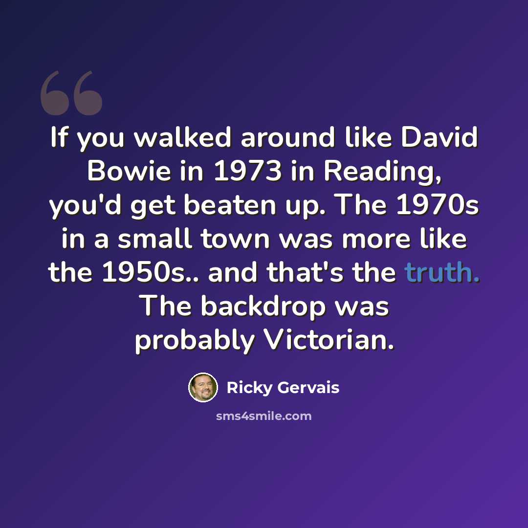 “If you walked around like David Bowie in 1973 in Reading, you'd get beaten up. The 1970s in a small town was more like the 1950s.. and that's the truth. The backdrop was probably Victorian.” quote by Ricky Gervais
