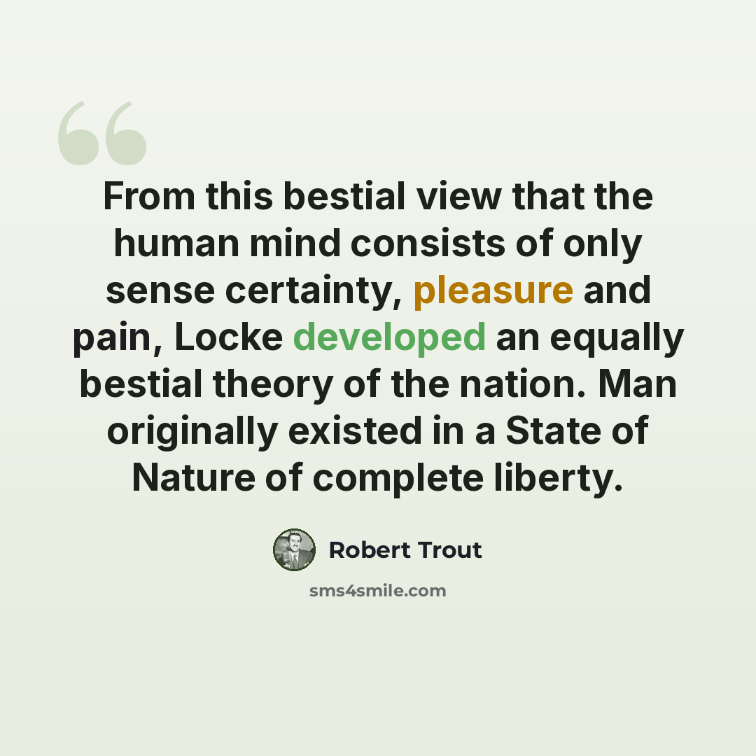 “From this bestial view that the human mind consists of only sense certainty, pleasure and pain, Locke developed an equally bestial theory of the nation. Man originally existed in a State of Nature of complete liberty.” quote by Robert Trout