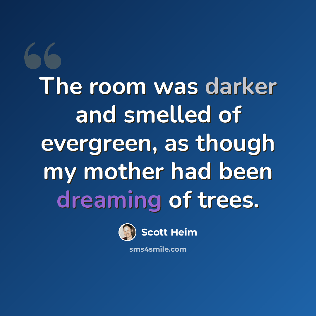 “The room was darker and smelled of evergreen, as though my mother had been dreaming of trees.” quote by Scott Heim
