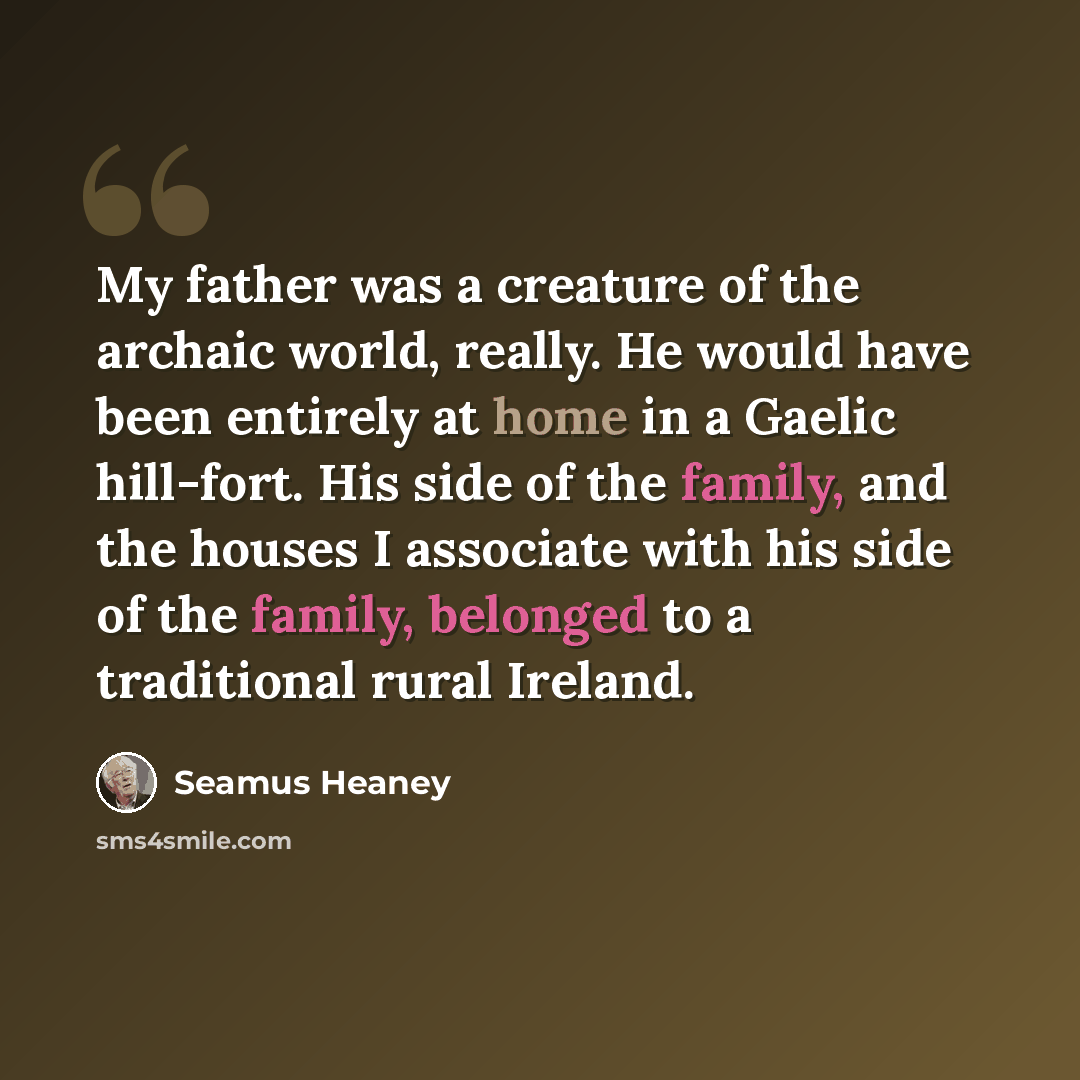 “My father was a creature of the archaic world, really. He would have been entirely at home in a Gaelic hill-fort. His side of the family, and the houses I associate with his side of the family, belonged to a traditional rural Ireland.” quote by Seamus Heaney