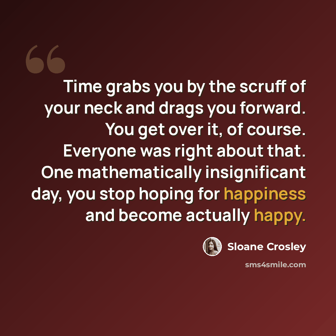 “Time grabs you by the scruff of your neck and drags you forward. You get over it, of course. Everyone was right about that. One mathematically insignificant day, you stop hoping for happiness and become actually happy.” quote by Sloane Crosley
